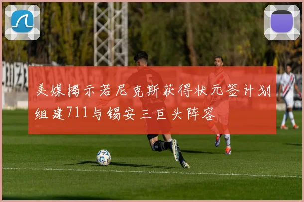 美媒揭示若尼克斯获得状元签计划组建711与锡安三巨头阵容