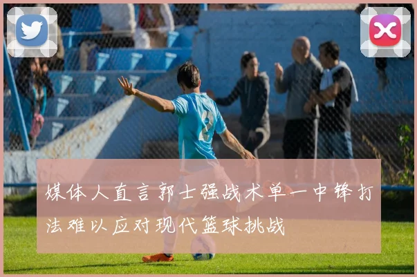 媒体人直言郭士强战术单一中锋打法难以应对现代篮球挑战