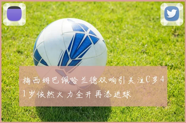 梅西姆巴佩哈兰德双响引关注C罗41岁依然火力全开再添进球