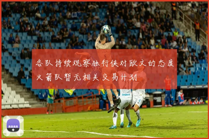 各队持续观察独行侠对欧文的态度火箭队暂无相关交易计划