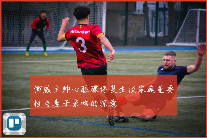 挪威主帅心脏骤停复生谈家庭重要性与妻子亲吻的深意